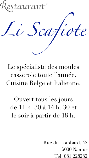 Restaurant
Li Scafiote 


Le spécialiste des moules casserole toute l’année.
Cuisine Belge et Italienne.

Ouvert tous les jours
de 11 h. 30 à 14 h. 30 et 
le soir à partir de 18 h. 



Rue du Lombard, 42
5000 Namur
Tel: 081 228282